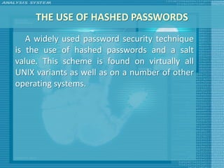 THE USE OF HASHED PASSWORDS
   A widely used password security technique
is the use of hashed passwords and a salt
value. This scheme is found on virtually all
UNIX variants as well as on a number of other
operating systems.
 