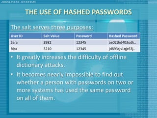 THE USE OF HASHED PASSWORDS
The salt serves three purposes:
User ID        Salt Value     Password       Hashed Password
• It prevents duplicate passwords from being
Sara            3982       12345         ae02thd403odk..
Ricavisible in the password12345
                3210        file.        jd893sjs1qjz63j..

• It greatly increases the difficulty of offline
    dictionary attacks.
• It becomes nearly impossible to find out
    whether a person with passwords on two or
    more systems has used the same password
    on all of them.
 
