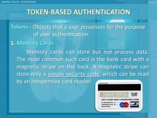 TOKEN-BASED AUTHENTICATION
Tokens - Objects that a user possesses for the purpose
          of user authentication.
1. Memory Cards
       Memory cards can store but not process data.
   The most common such card is the bank card with a
   magnetic stripe on the back. A magnetic stripe can
   store only a simple security code, which can be read
   by an inexpensive card reader.
 