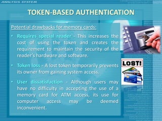TOKEN-BASED AUTHENTICATION
Potential drawbacks for memory cards:
• Requires special reader - This increases the
  cost of using the token and creates the
  requirement to maintain the security of the
  reader’s hardware and software.
• Token loss - A lost token temporarily prevents
  its owner from gaining system access.
• User dissatisfaction - Although users may
  have no difficulty in accepting the use of a
  memory card for ATM access, its use for
  computer     access    may     be   deemed
  inconvenient.
 