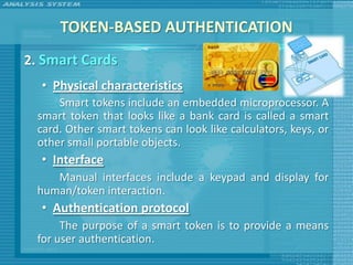 TOKEN-BASED AUTHENTICATION
2. Smart Cards
  • Physical characteristics
      Smart tokens include an embedded microprocessor. A
  smart token that looks like a bank card is called a smart
  card. Other smart tokens can look like calculators, keys, or
  other small portable objects.
  • Interface
    Manual interfaces include a keypad and display for
 human/token interaction.
  • Authentication protocol
      The purpose of a smart token is to provide a means
 for user authentication.
 