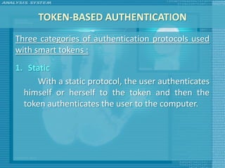 TOKEN-BASED AUTHENTICATION
Three categories of authentication protocols used
with smart tokens :
1. Static
     With a static protocol, the user authenticates
  himself or herself to the token and then the
  token authenticates the user to the computer.
 