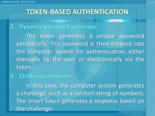 TOKEN-BASED AUTHENTICATION
2. Dynamic password generator
      The token generates a unique password
  periodically. This password is then entered into
  the computer system for authentication, either
  manually by the user or electronically via the
  token.
3. Challenge-response
      In this case, the computer system generates
  a challenge, such as a random string of numbers.
  The smart token generates a response based on
  the challenge.
 