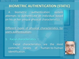 BIOMETRIC AUTHENTICATION (STATIC)
   A    biometric    authentication     system
attempts to authenticate an individual based
on his or her unique physical characteristics

Different types of physical characteristics for
users authentication:

1. Facial characteristics
      Facial characteristics are the most
  common means of human-to-human
  identification.
 