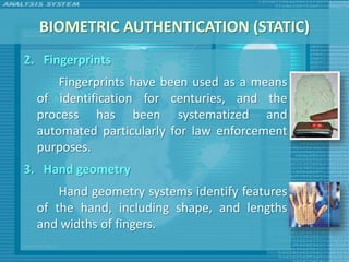 BIOMETRIC AUTHENTICATION (STATIC)
2. Fingerprints
      Fingerprints have been used as a means
  of identification for centuries, and the
  process has been systematized and
  automated particularly for law enforcement
  purposes.
3. Hand geometry
      Hand geometry systems identify features
  of the hand, including shape, and lengths
  and widths of fingers.
 