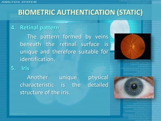 BIOMETRIC AUTHENTICATION (STATIC)
4. Retinal pattern
      The pattern formed by veins
   beneath the retinal surface is
   unique and therefore suitable for
   identification.
5. Iris
      Another      unique   physical
   characteristic is the detailed
   structure of the iris.
 