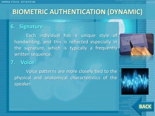 BIOMETRIC AUTHENTICATION (DYNAMIC)
6. Signature
       Each individual has a unique style of
 handwriting, and this is reflected especially in
 the signature, which is typically a frequently
 written sequence.
7. Voice
      Voice patterns are more closely tied to the
 physical and anatomical characteristics of the
 speaker.



                                                    BACK
 