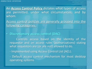An Access Control Policy dictates what types of access
are permitted, under what circumstances, and by
whom.
Access control policies are generally grouped into the
following categories:

• Discretionary access control (DAC)
      Controls access based on the identity of the
  requestor and on access rules (authorizations) stating
  what requestors are (or are not) allowed to do.
  - Implemented using Access Control List (ACL).
  - Default access control mechanism for most desktop
  operating systems
 