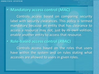 • Mandatory access control (MAC)
     Controls access based on comparing security
 label with security clearances. This policy is termed
 mandatory because an entity that has clearance to
 access a resource may not, just by its own volition,
 enable another entity to access that resource.
• Role-based access control (RBAC)
     Controls access based on the roles that users
 have within the system and on rules stating what
 accesses are allowed to users in given roles.
 