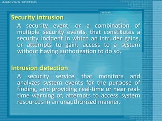 Security intrusion
  A security event, or a combination of
  multiple security events, that constitutes a
  security incident in which an intruder gains,
  or attempts to gain, access to a system
  without having authorization to do so.

Intrusion detection
  A security service that monitors and
  analyzes system events for the purpose of
  finding, and providing real-time or near real-
  time warning of, attempts to access system
  resources in an unauthorized manner.
 