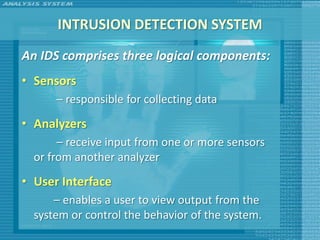 INTRUSION DETECTION SYSTEM
An IDS comprises three logical components:
• Sensors
      – responsible for collecting data
• Analyzers
       – receive input from one or more sensors
  or from another analyzer
• User Interface
      – enables a user to view output from the
  system or control the behavior of the system.
 