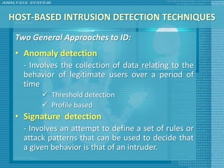 HOST-BASED INTRUSION DETECTION TECHNIQUES

 Two General Approaches to ID:
 • Anomaly detection
   - Involves the collection of data relating to the
   behavior of legitimate users over a period of
   time
         Threshold detection
         Profile based
 • Signature detection
   - Involves an attempt to define a set of rules or
   attack patterns that can be used to decide that
   a given behavior is that of an intruder.
 