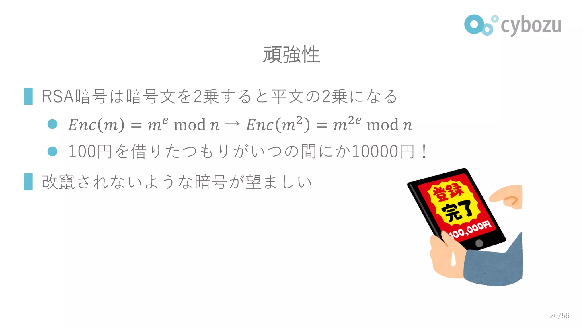 頑強性
▌RSA暗号は暗号文を2乗すると平文の2乗になる
 𝐸𝑛𝑐 𝑚 = 𝑚 𝑒⁡mod⁡𝑛⁡→ 𝐸𝑛𝑐 𝑚2 = 𝑚2𝑒⁡mod⁡𝑛
 100円を借りたつもりがいつの間にか10000円！
▌改竄されないような暗号が望ましい
20/56
 