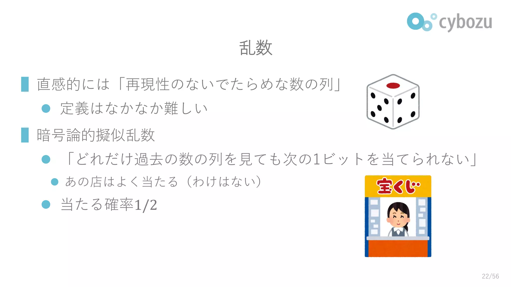 乱数
▌直感的には「再現性のないでたらめな数の列」
 定義はなかなか難しい
▌暗号論的擬似乱数
 「どれだけ過去の数の列を見ても次の1ビットを当てられない」
 あの店はよく当たる（わけはない）
 当たる確率1/2
22/56
 