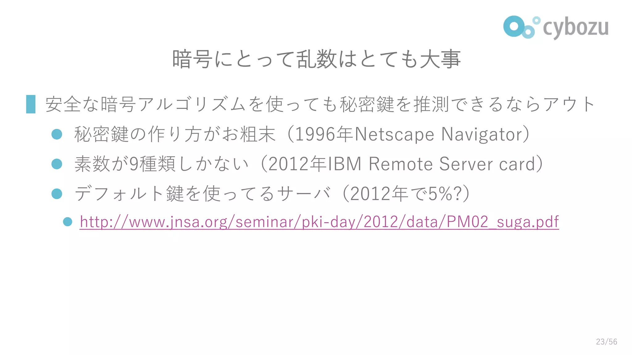 暗号にとって乱数はとても大事
▌安全な暗号アルゴリズムを使っても秘密鍵を推測できるならアウト
 秘密鍵の作り方がお粗末（1996年Netscape Navigator）
 素数が9種類しかない（2012年IBM Remote Server card）
 デフォルト鍵を使ってるサーバ（2012年で5%?）
 http://www.jnsa.org/seminar/pki-day/2012/data/PM02_suga.pdf
23/56
 