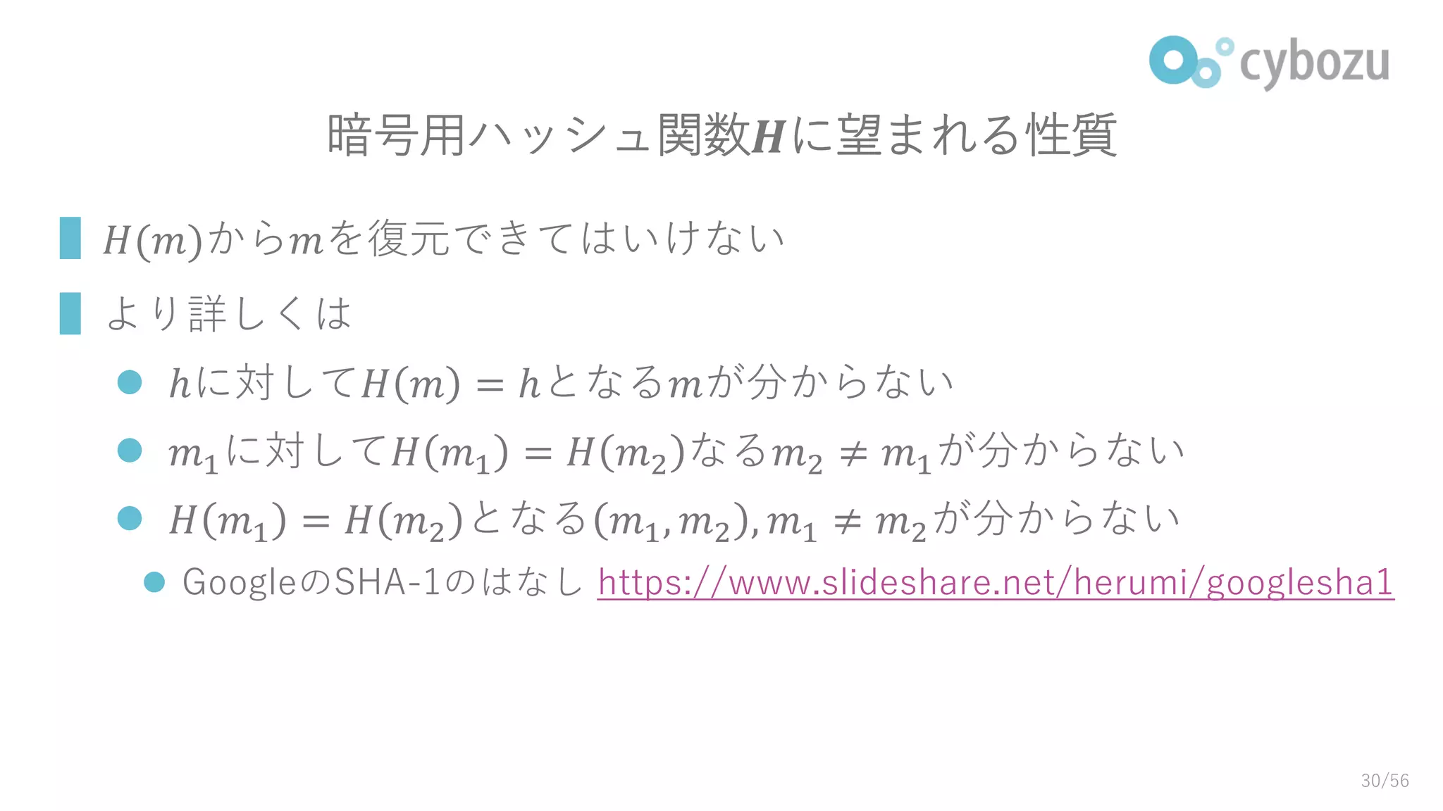 暗号用ハッシュ関数𝑯に望まれる性質
▌𝐻(𝑚)から𝑚を復元できてはいけない
▌より詳しくは
 ℎに対して𝐻 𝑚 = ℎとなる𝑚が分からない
 𝑚1に対して𝐻 𝑚1 = 𝐻 𝑚2 なる𝑚2 ≠ 𝑚1が分からない
 𝐻 𝑚1 = 𝐻 𝑚2 となる 𝑚1, 𝑚2 , 𝑚1 ≠ 𝑚2が分からない
 GoogleのSHA-1のはなし https://www.slideshare.net/herumi/googlesha1
30/56
 