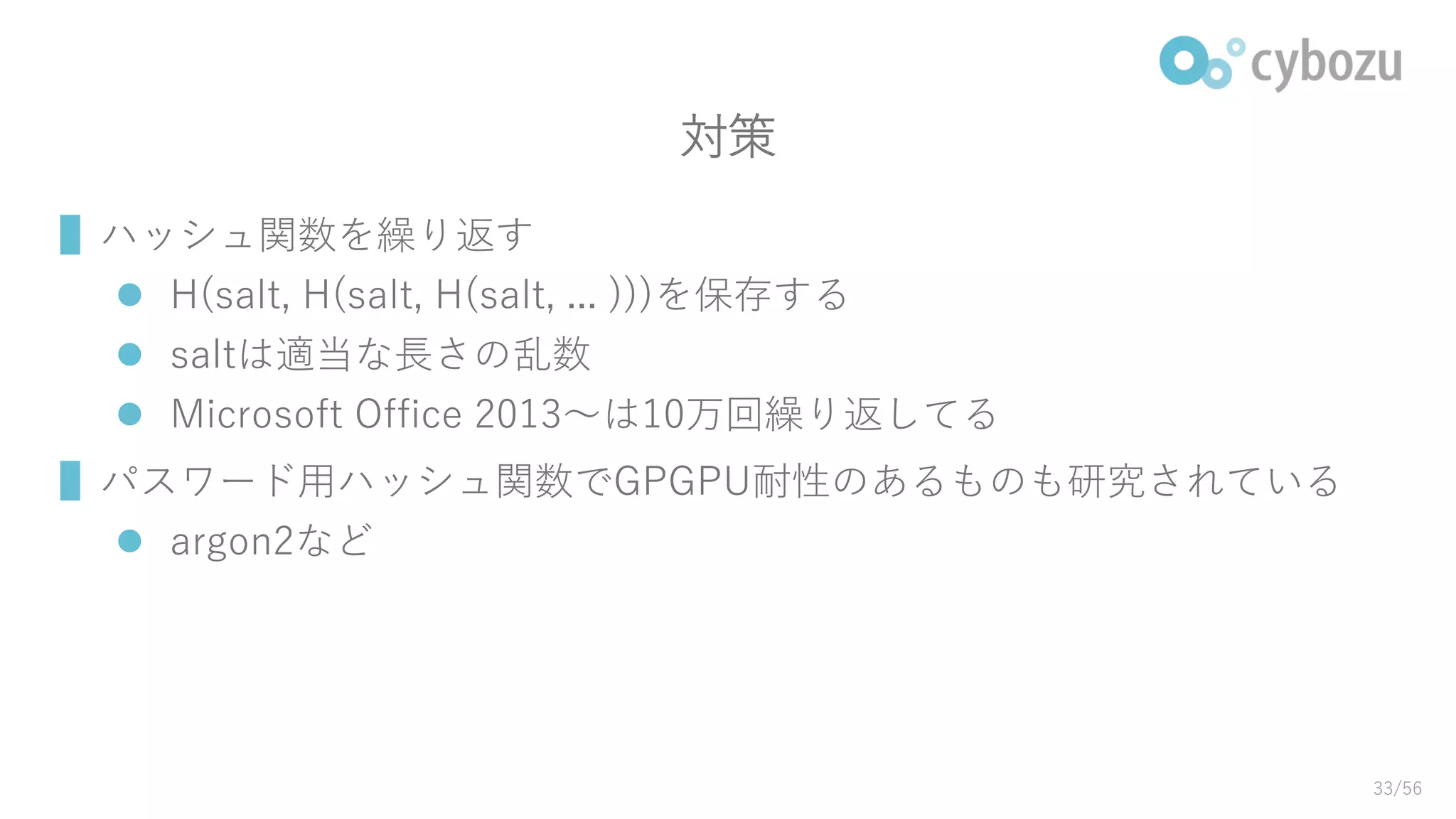 対策
▌ハッシュ関数を繰り返す
 H(salt, H(salt, H(salt, ... )))を保存する
 saltは適当な長さの乱数
 Microsoft Office 2013～は10万回繰り返してる
▌パスワード用ハッシュ関数でGPGPU耐性のあるものも研究されている
 argon2など
33/56
 