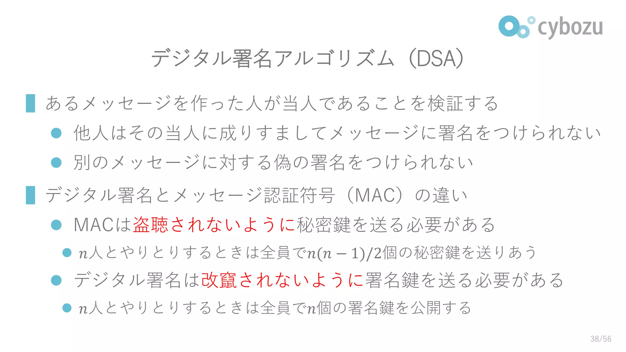 デジタル署名アルゴリズム（DSA）
▌あるメッセージを作った人が当人であることを検証する
 他人はその当人に成りすましてメッセージに署名をつけられない
 別のメッセージに対する偽の署名をつけられない
▌デジタル署名とメッセージ認証符号（MAC）の違い
 MACは盗聴されないように秘密鍵を送る必要がある
 𝑛人とやりとりするときは全員で𝑛(𝑛 − 1)/2個の秘密鍵を送りあう
 デジタル署名は改竄されないように署名鍵を送る必要がある
 𝑛人とやりとりするときは全員で𝑛個の署名鍵を公開する
38/56
 