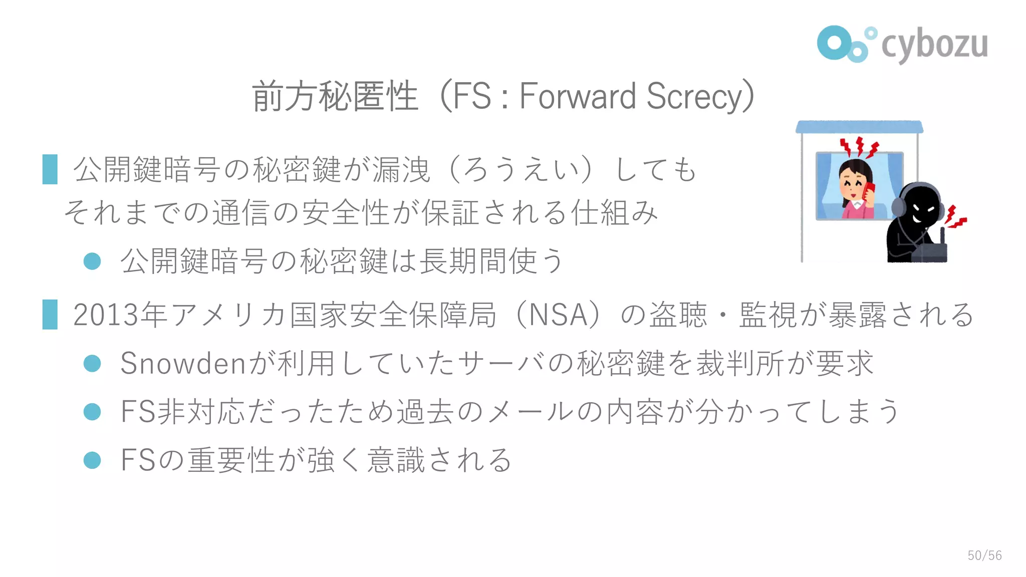前方秘匿性（FS : Forward Screcy）
▌公開鍵暗号の秘密鍵が漏洩（ろうえい）しても
それまでの通信の安全性が保証される仕組み
 公開鍵暗号の秘密鍵は長期間使う
▌2013年アメリカ国家安全保障局（NSA）の盗聴・監視が暴露される
 Snowdenが利用していたサーバの秘密鍵を裁判所が要求
 FS非対応だったため過去のメールの内容が分かってしまう
 FSの重要性が強く意識される
50/56
 