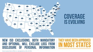 Coverage
is evolving

New ISO exclusions, both mandatory They have been approved
and optional, will exclude loss from
disclosure of personal information

in most states

Source: Insurance Services Office, Inc. (state approvals as of Dec. 19, 2013)

 