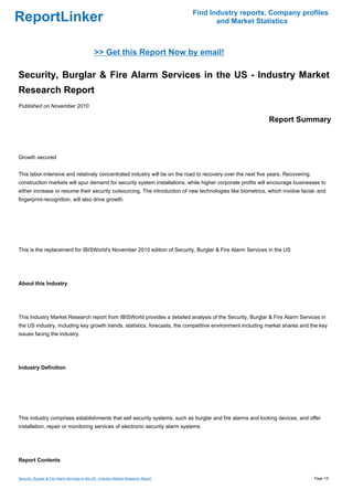Find Industry reports, Company profiles
ReportLinker                                                                                 and Market Statistics



                                               >> Get this Report Now by email!

Security, Burglar & Fire Alarm Services in the US - Industry Market
Research Report
Published on November 2010

                                                                                                            Report Summary



Growth secured


This labor-intensive and relatively concentrated industry will be on the road to recovery over the next five years. Recovering
construction markets will spur demand for security system installations, while higher corporate profits will encourage businesses to
either increase or resume their security outsourcing. The introduction of new technologies like biometrics, which involve facial- and
fingerprint-recognition, will also drive growth.




This is the replacement for IBISWorld's November 2010 edition of Security, Burglar & Fire Alarm Services in the US




About this Industry




This Industry Market Research report from IBISWorld provides a detailed analysis of the Security, Burglar & Fire Alarm Services in
the US industry, including key growth trends, statistics, forecasts, the competitive environment including market shares and the key
issues facing the industry.




Industry Definition




This industry comprises establishments that sell security systems, such as burglar and fire alarms and locking devices, and offer
installation, repair or monitoring services of electronic security alarm systems.




Report Contents


Security, Burglar & Fire Alarm Services in the US - Industry Market Research Report                                              Page 1/5
 