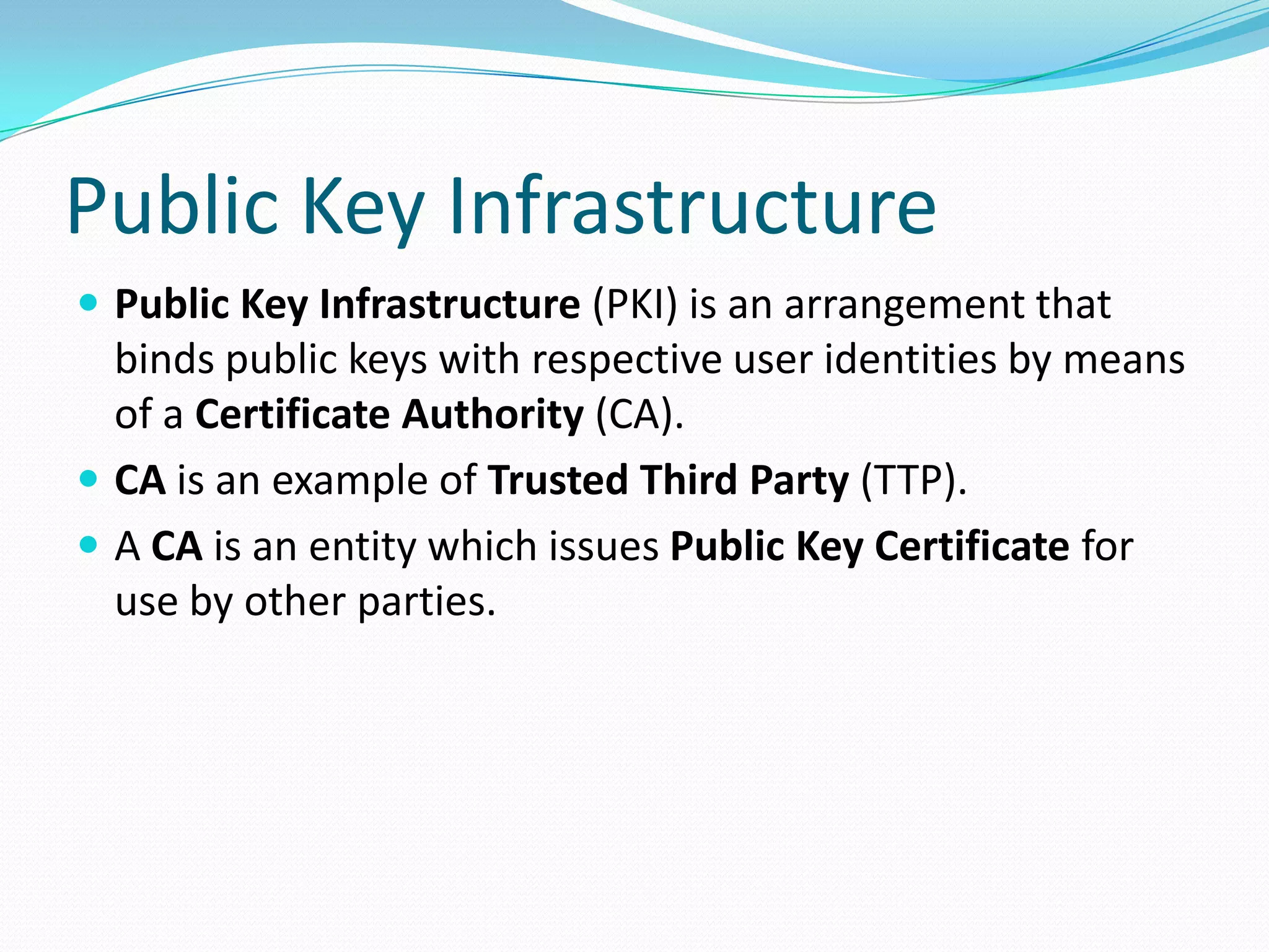 Public Key Infrastructure
 Public Key Infrastructure (PKI) is an arrangement that
binds public keys with respective user identities by means
of a Certificate Authority (CA).
 CA is an example of Trusted Third Party (TTP).
 A CA is an entity which issues Public Key Certificate for
use by other parties.
 