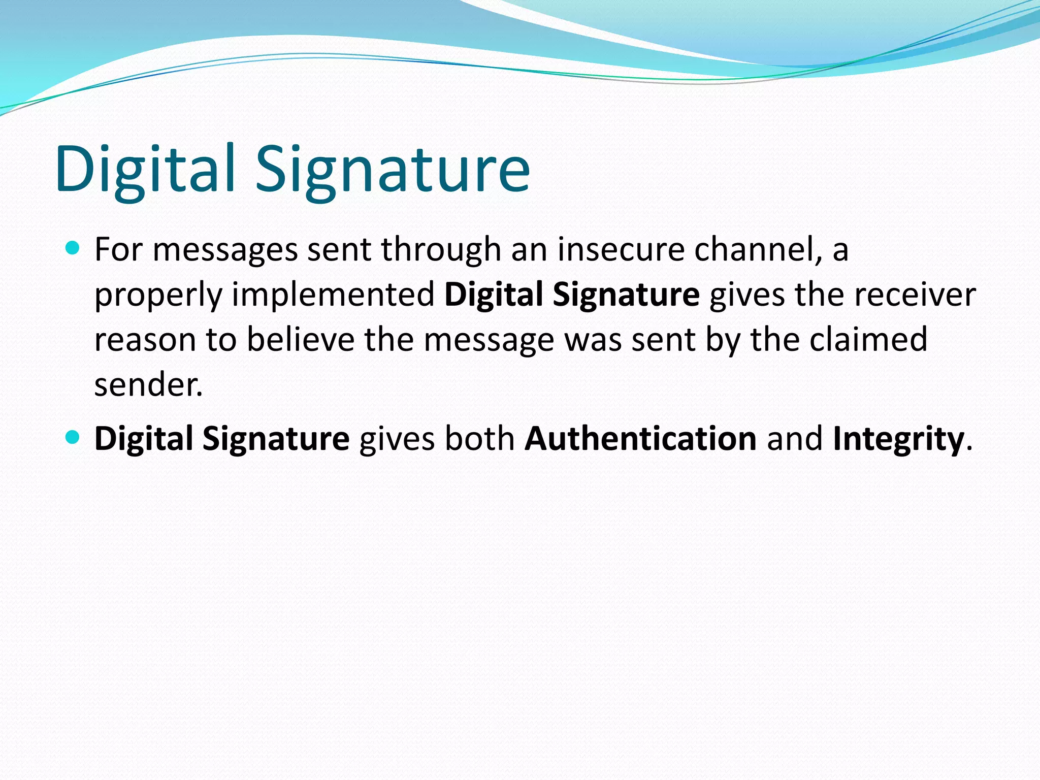Digital Signature
 For messages sent through an insecure channel, a
properly implemented Digital Signature gives the receiver
reason to believe the message was sent by the claimed
sender.
 Digital Signature gives both Authentication and Integrity.
 