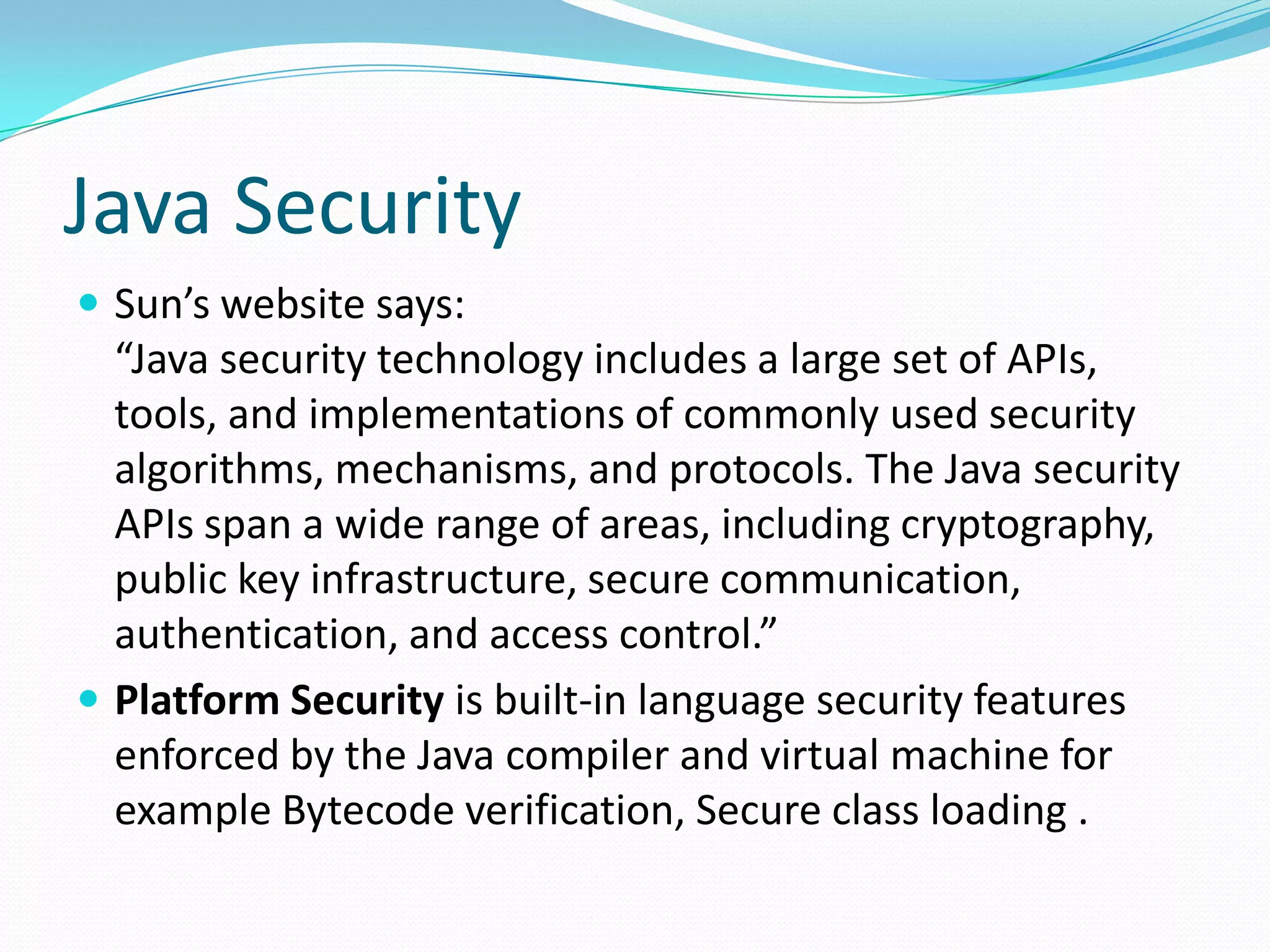 Java Security
 Sun’s website says:
“Java security technology includes a large set of APIs,
tools, and implementations of commonly used security
algorithms, mechanisms, and protocols. The Java security
APIs span a wide range of areas, including cryptography,
public key infrastructure, secure communication,
authentication, and access control.”
 Platform Security is built-in language security features
enforced by the Java compiler and virtual machine for
example Bytecode verification, Secure class loading .
 