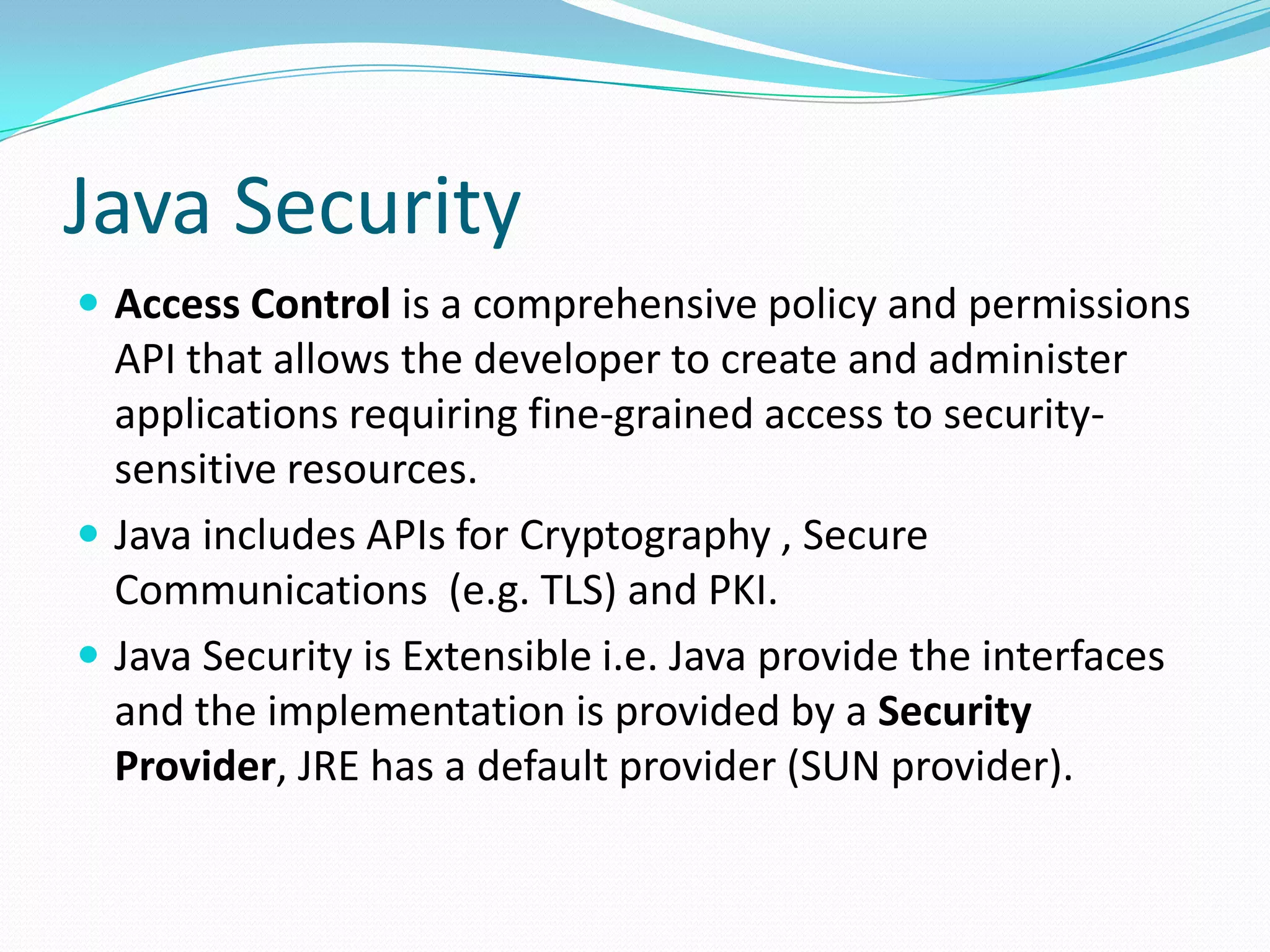 Java Security
 Access Control is a comprehensive policy and permissions
API that allows the developer to create and administer
applications requiring fine-grained access to security-
sensitive resources.
 Java includes APIs for Cryptography , Secure
Communications (e.g. TLS) and PKI.
 Java Security is Extensible i.e. Java provide the interfaces
and the implementation is provided by a Security
Provider, JRE has a default provider (SUN provider).
 