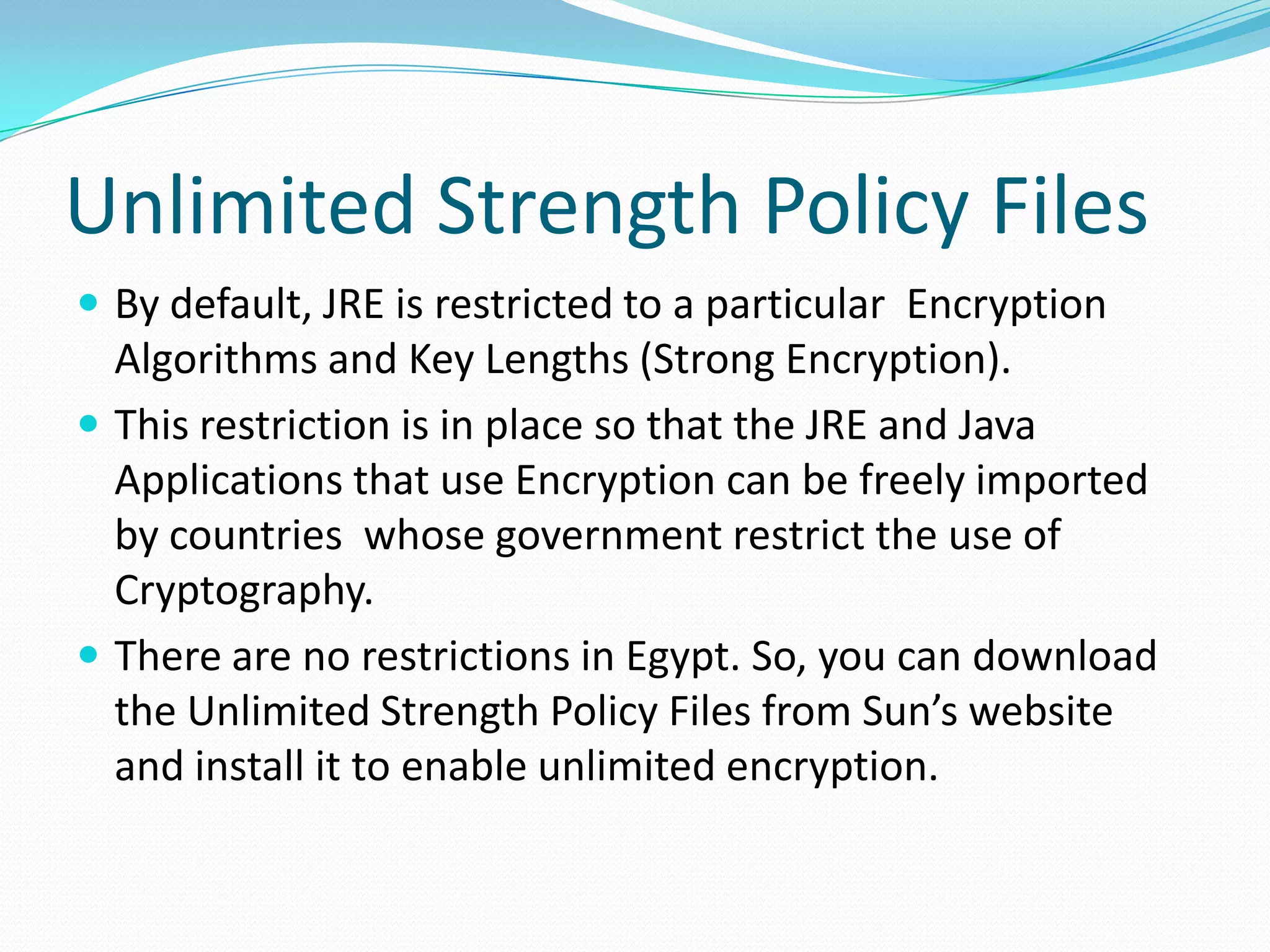 Unlimited Strength Policy Files
 By default, JRE is restricted to a particular Encryption
Algorithms and Key Lengths (Strong Encryption).
 This restriction is in place so that the JRE and Java
Applications that use Encryption can be freely imported
by countries whose government restrict the use of
Cryptography.
 There are no restrictions in Egypt. So, you can download
the Unlimited Strength Policy Files from Sun’s website
and install it to enable unlimited encryption.
 