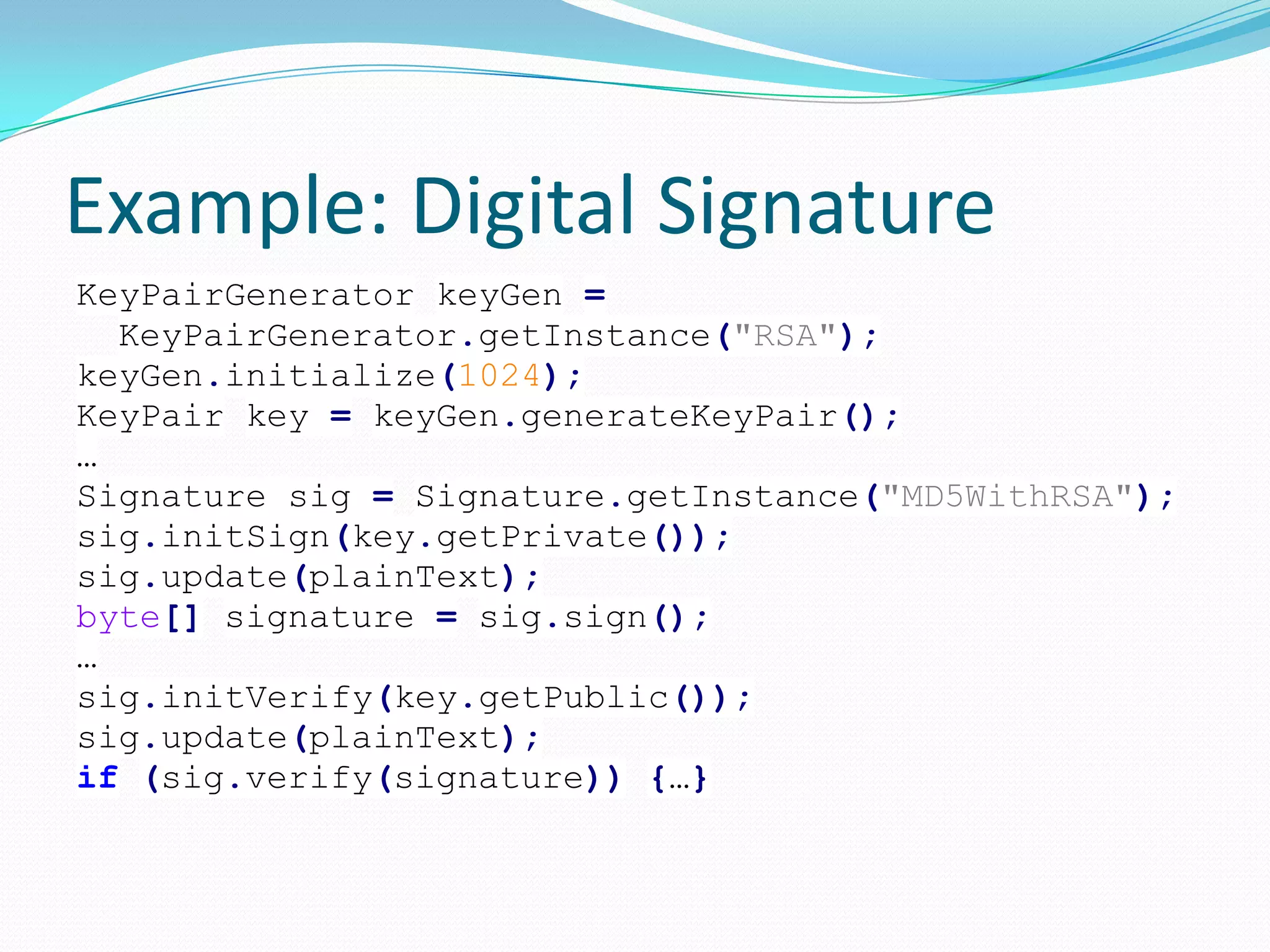 Example: Digital Signature
KeyPairGenerator keyGen =
KeyPairGenerator.getInstance("RSA");
keyGen.initialize(1024);
KeyPair key = keyGen.generateKeyPair();
…
Signature sig = Signature.getInstance("MD5WithRSA");
sig.initSign(key.getPrivate());
sig.update(plainText);
byte[] signature = sig.sign();
…
sig.initVerify(key.getPublic());
sig.update(plainText);
if (sig.verify(signature)) {…}
 