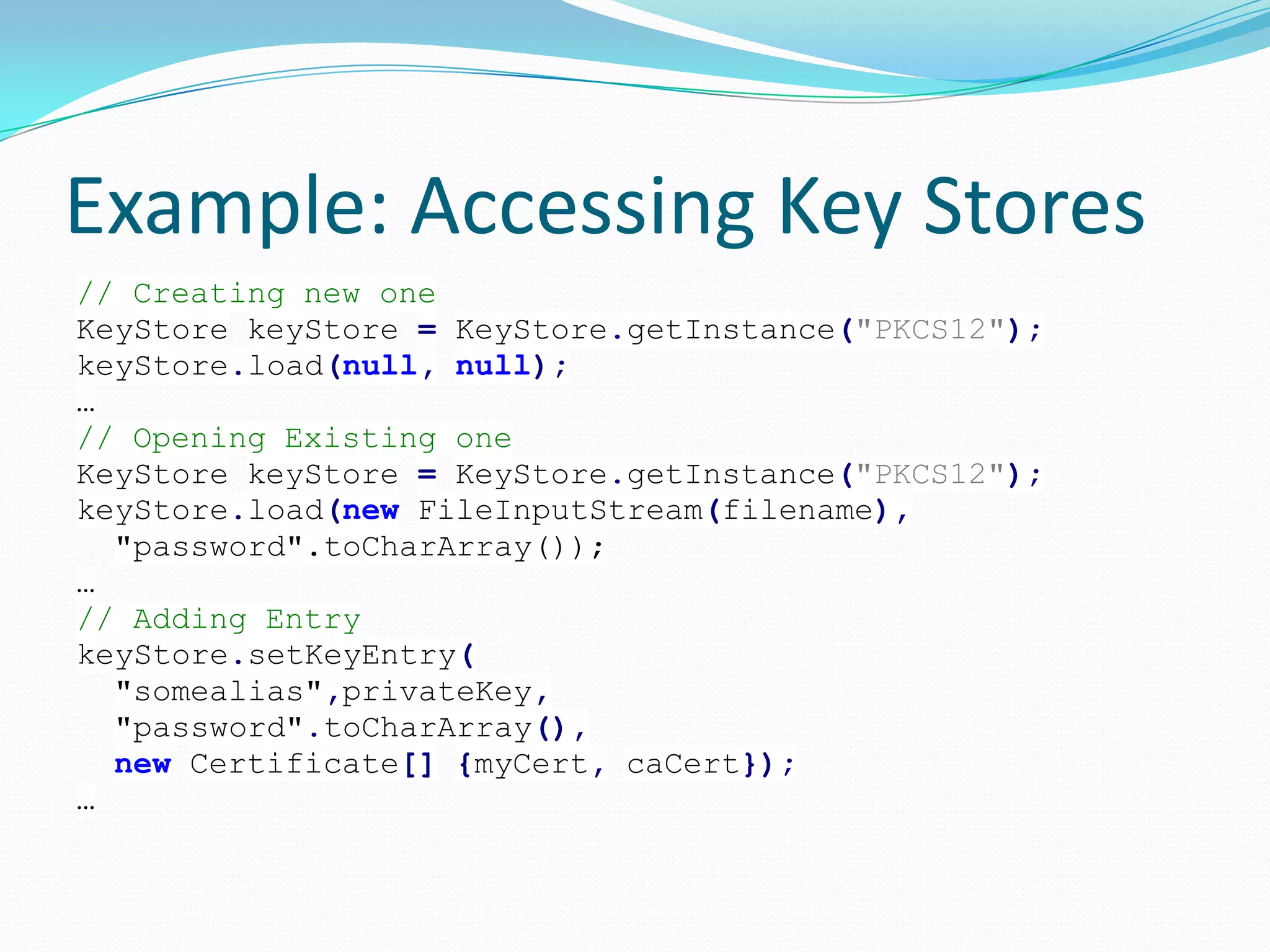 Example: Accessing Key Stores
// Creating new one
KeyStore keyStore = KeyStore.getInstance("PKCS12");
keyStore.load(null, null);
…
// Opening Existing one
KeyStore keyStore = KeyStore.getInstance("PKCS12");
keyStore.load(new FileInputStream(filename),
"password".toCharArray());
…
// Adding Entry
keyStore.setKeyEntry(
"somealias",privateKey,
"password".toCharArray(),
new Certificate[] {myCert, caCert});
…
 
