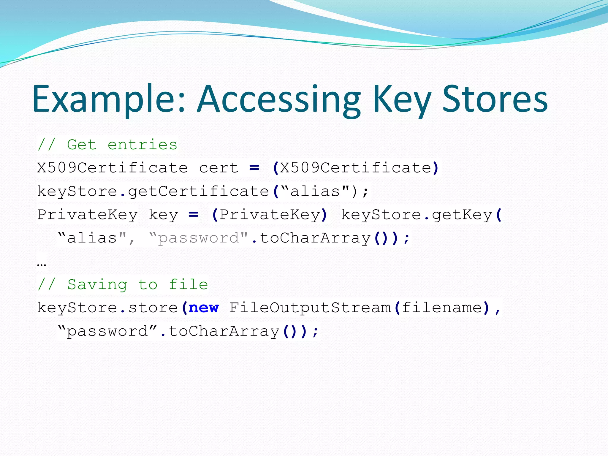 Example: Accessing Key Stores
// Get entries
X509Certificate cert = (X509Certificate)
keyStore.getCertificate(“alias");
PrivateKey key = (PrivateKey) keyStore.getKey(
“alias", “password".toCharArray());
…
// Saving to file
keyStore.store(new FileOutputStream(filename),
“password”.toCharArray());
 