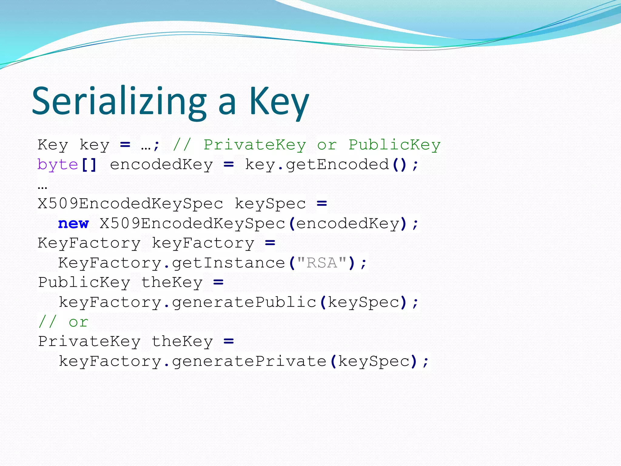 Serializing a Key
Key key = …; // PrivateKey or PublicKey
byte[] encodedKey = key.getEncoded();
…
X509EncodedKeySpec keySpec =
new X509EncodedKeySpec(encodedKey);
KeyFactory keyFactory =
KeyFactory.getInstance("RSA");
PublicKey theKey =
keyFactory.generatePublic(keySpec);
// or
PrivateKey theKey =
keyFactory.generatePrivate(keySpec);
 