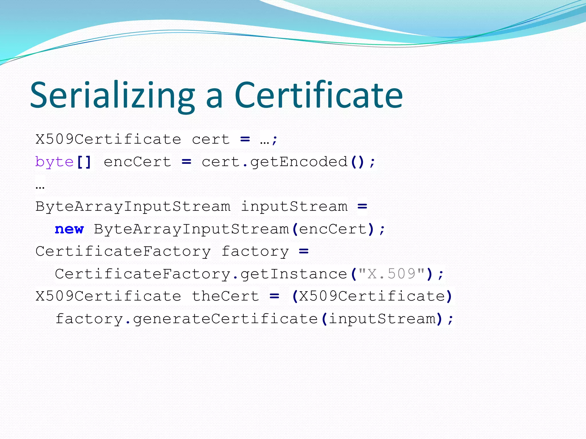 Serializing a Certificate
X509Certificate cert = …;
byte[] encCert = cert.getEncoded();
…
ByteArrayInputStream inputStream =
new ByteArrayInputStream(encCert);
CertificateFactory factory =
CertificateFactory.getInstance("X.509");
X509Certificate theCert = (X509Certificate)
factory.generateCertificate(inputStream);
 