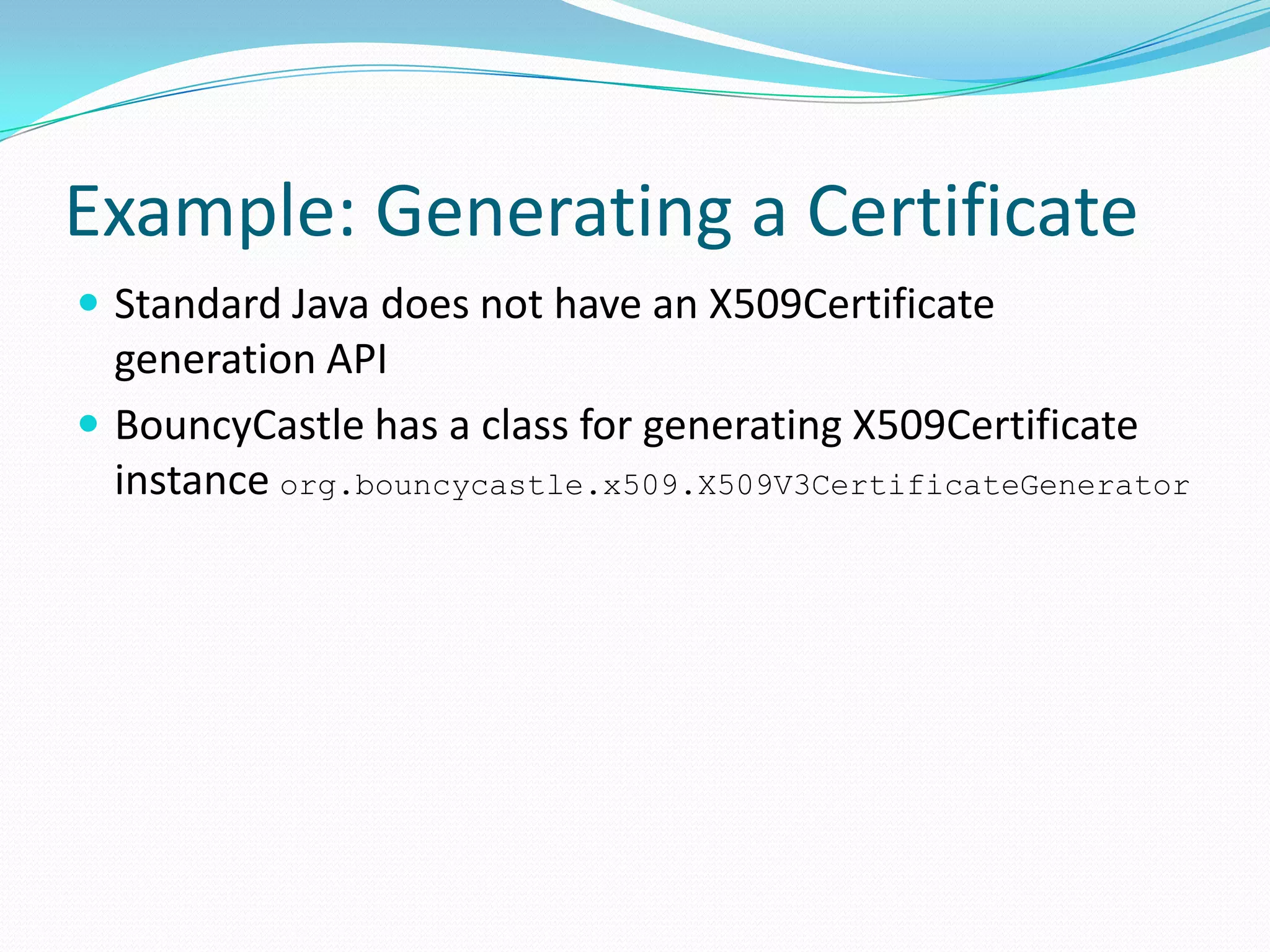 Example: Generating a Certificate
 Standard Java does not have an X509Certificate
generation API
 BouncyCastle has a class for generating X509Certificate
instance org.bouncycastle.x509.X509V3CertificateGenerator
 