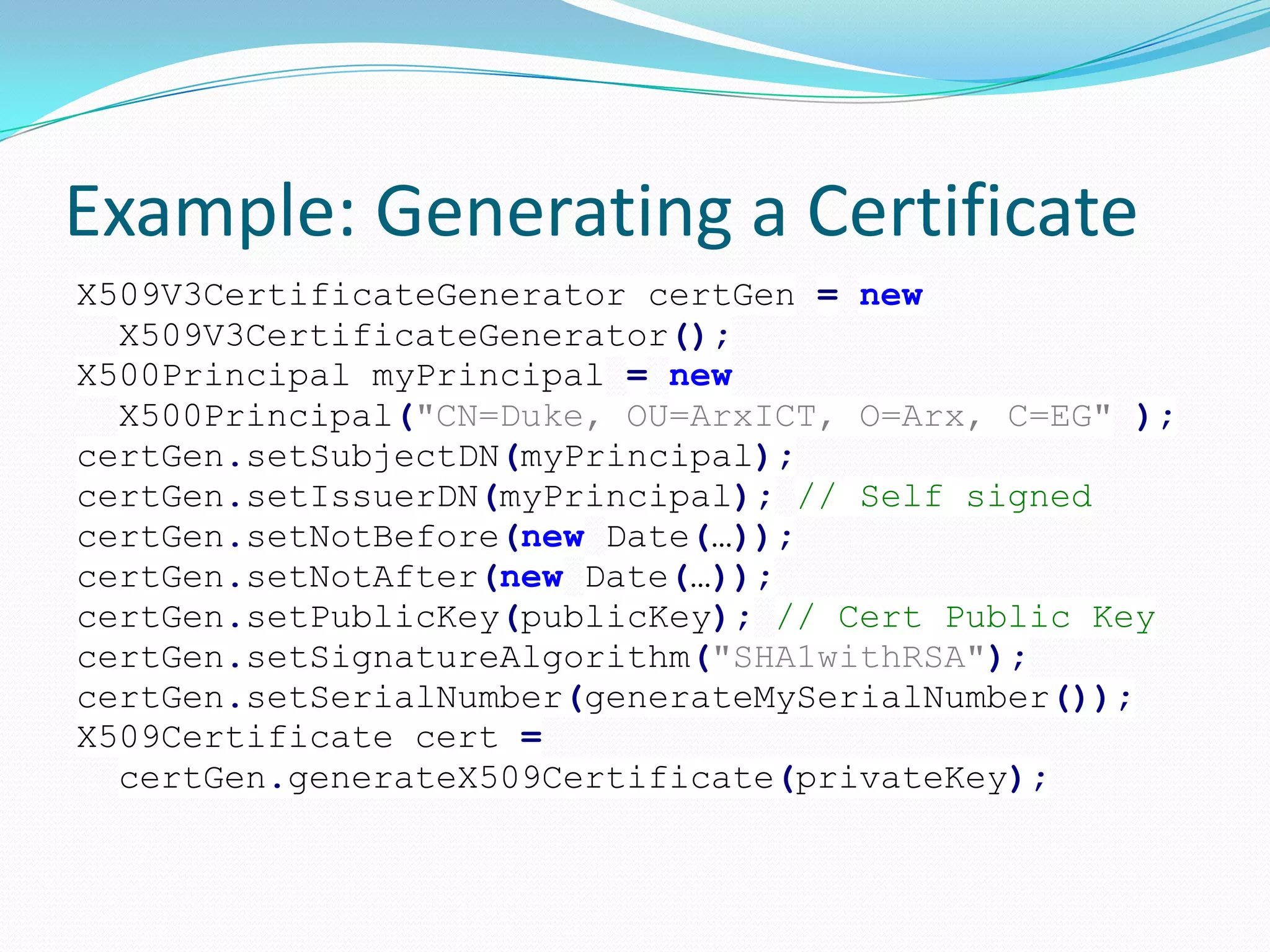 Example: Generating a Certificate
X509V3CertificateGenerator certGen = new
X509V3CertificateGenerator();
X500Principal myPrincipal = new
X500Principal("CN=Duke, OU=ArxICT, O=Arx, C=EG" );
certGen.setSubjectDN(myPrincipal);
certGen.setIssuerDN(myPrincipal); // Self signed
certGen.setNotBefore(new Date(…));
certGen.setNotAfter(new Date(…));
certGen.setPublicKey(publicKey); // Cert Public Key
certGen.setSignatureAlgorithm("SHA1withRSA");
certGen.setSerialNumber(generateMySerialNumber());
X509Certificate cert =
certGen.generateX509Certificate(privateKey);
 