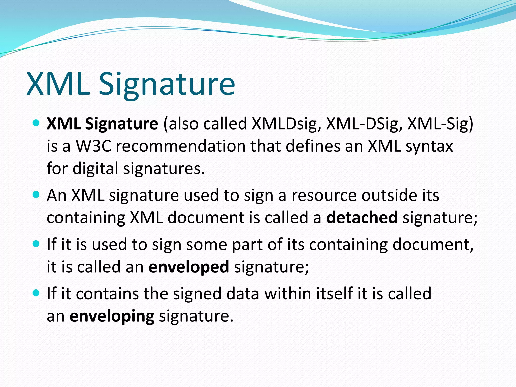 XML Signature
 XML Signature (also called XMLDsig, XML-DSig, XML-Sig)
is a W3C recommendation that defines an XML syntax
for digital signatures.
 An XML signature used to sign a resource outside its
containing XML document is called a detached signature;
 If it is used to sign some part of its containing document,
it is called an enveloped signature;
 If it contains the signed data within itself it is called
an enveloping signature.
 