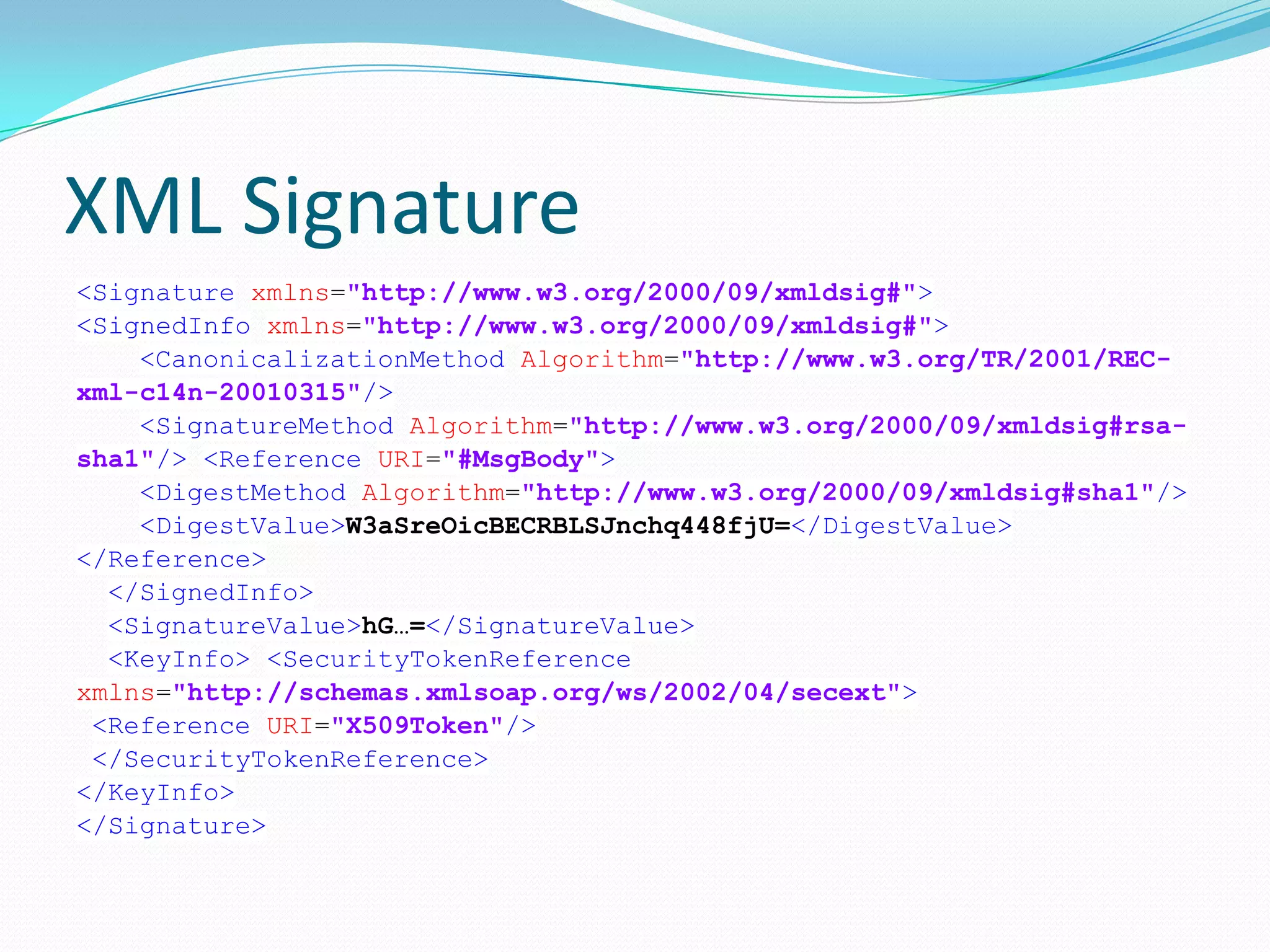 XML Signature
<Signature xmlns="http://www.w3.org/2000/09/xmldsig#">
<SignedInfo xmlns="http://www.w3.org/2000/09/xmldsig#">
<CanonicalizationMethod Algorithm="http://www.w3.org/TR/2001/REC-
xml-c14n-20010315"/>
<SignatureMethod Algorithm="http://www.w3.org/2000/09/xmldsig#rsa-
sha1"/> <Reference URI="#MsgBody">
<DigestMethod Algorithm="http://www.w3.org/2000/09/xmldsig#sha1"/>
<DigestValue>W3aSreOicBECRBLSJnchq448fjU=</DigestValue>
</Reference>
</SignedInfo>
<SignatureValue>hG…=</SignatureValue>
<KeyInfo> <SecurityTokenReference
xmlns="http://schemas.xmlsoap.org/ws/2002/04/secext">
<Reference URI="X509Token"/>
</SecurityTokenReference>
</KeyInfo>
</Signature>
 