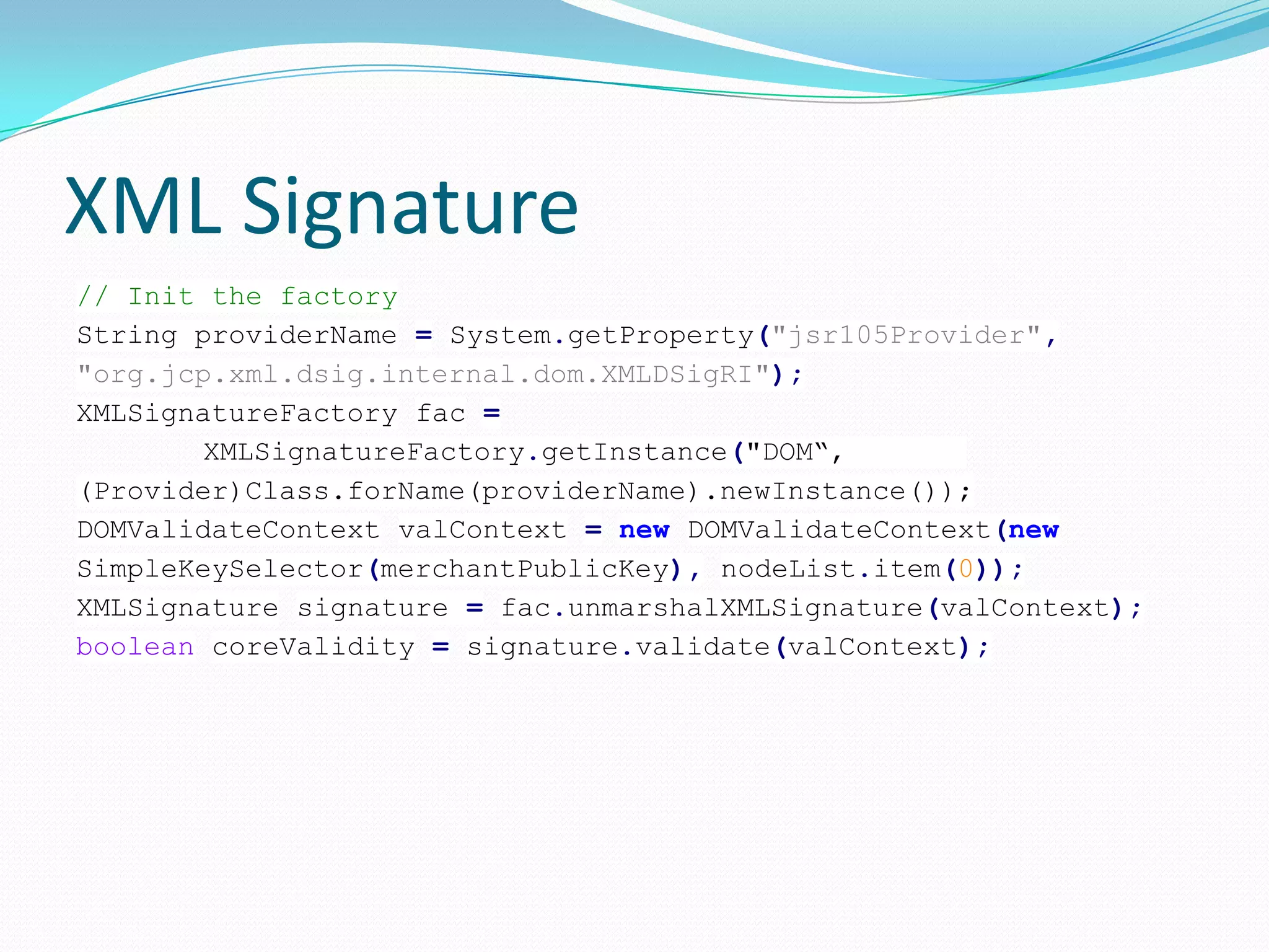 XML Signature
// Init the factory
String providerName = System.getProperty("jsr105Provider",
"org.jcp.xml.dsig.internal.dom.XMLDSigRI");
XMLSignatureFactory fac =
XMLSignatureFactory.getInstance("DOM“,
(Provider)Class.forName(providerName).newInstance());
DOMValidateContext valContext = new DOMValidateContext(new
SimpleKeySelector(merchantPublicKey), nodeList.item(0));
XMLSignature signature = fac.unmarshalXMLSignature(valContext);
boolean coreValidity = signature.validate(valContext);
 