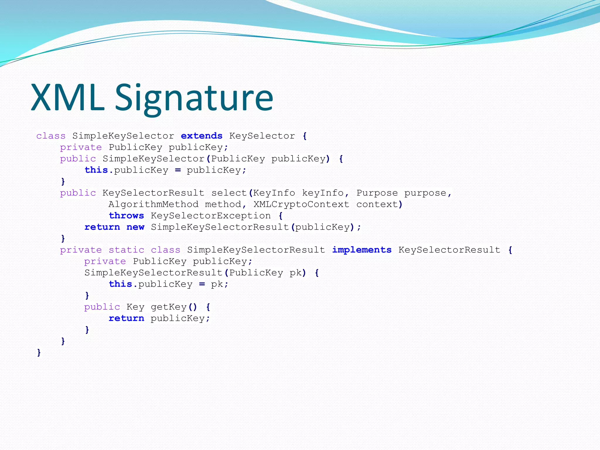 XML Signature
class SimpleKeySelector extends KeySelector {
private PublicKey publicKey;
public SimpleKeySelector(PublicKey publicKey) {
this.publicKey = publicKey;
}
public KeySelectorResult select(KeyInfo keyInfo, Purpose purpose,
AlgorithmMethod method, XMLCryptoContext context)
throws KeySelectorException {
return new SimpleKeySelectorResult(publicKey);
}
private static class SimpleKeySelectorResult implements KeySelectorResult {
private PublicKey publicKey;
SimpleKeySelectorResult(PublicKey pk) {
this.publicKey = pk;
}
public Key getKey() {
return publicKey;
}
}
}
 