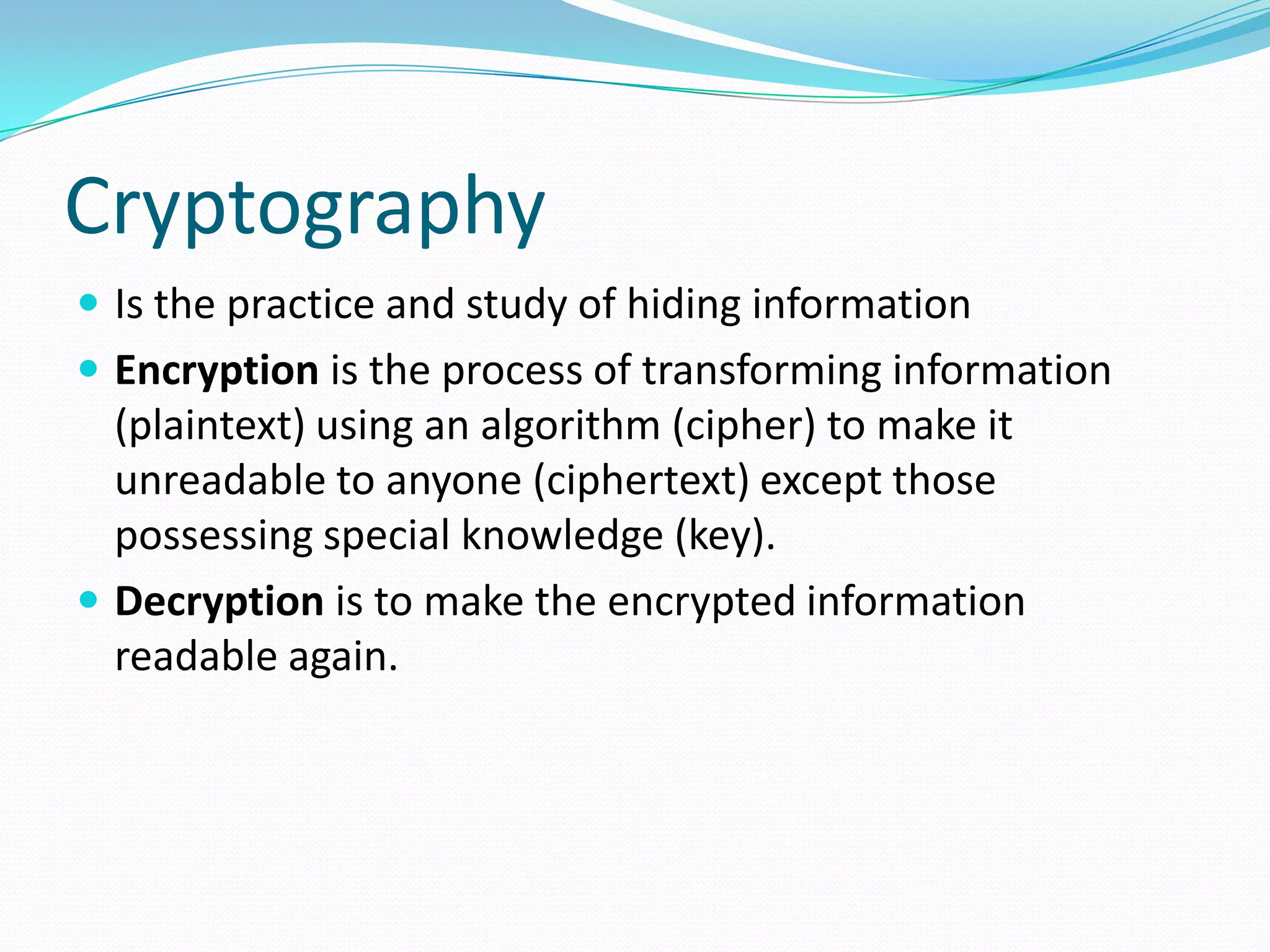 Cryptography
 Is the practice and study of hiding information
 Encryption is the process of transforming information
(plaintext) using an algorithm (cipher) to make it
unreadable to anyone (ciphertext) except those
possessing special knowledge (key).
 Decryption is to make the encrypted information
readable again.
 
