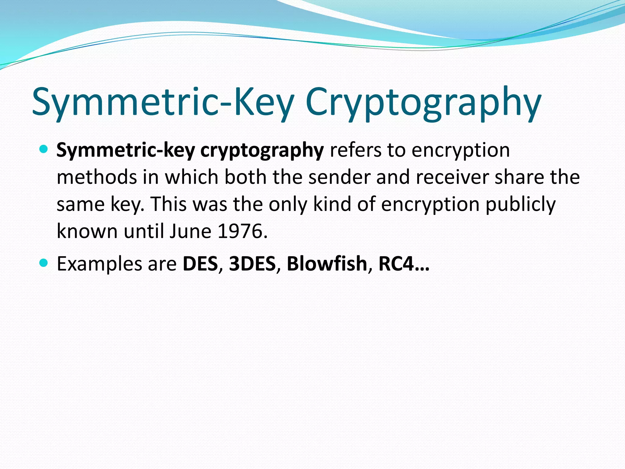 Symmetric-Key Cryptography
 Symmetric-key cryptography refers to encryption
methods in which both the sender and receiver share the
same key. This was the only kind of encryption publicly
known until June 1976.
 Examples are DES, 3DES, Blowfish, RC4…
 