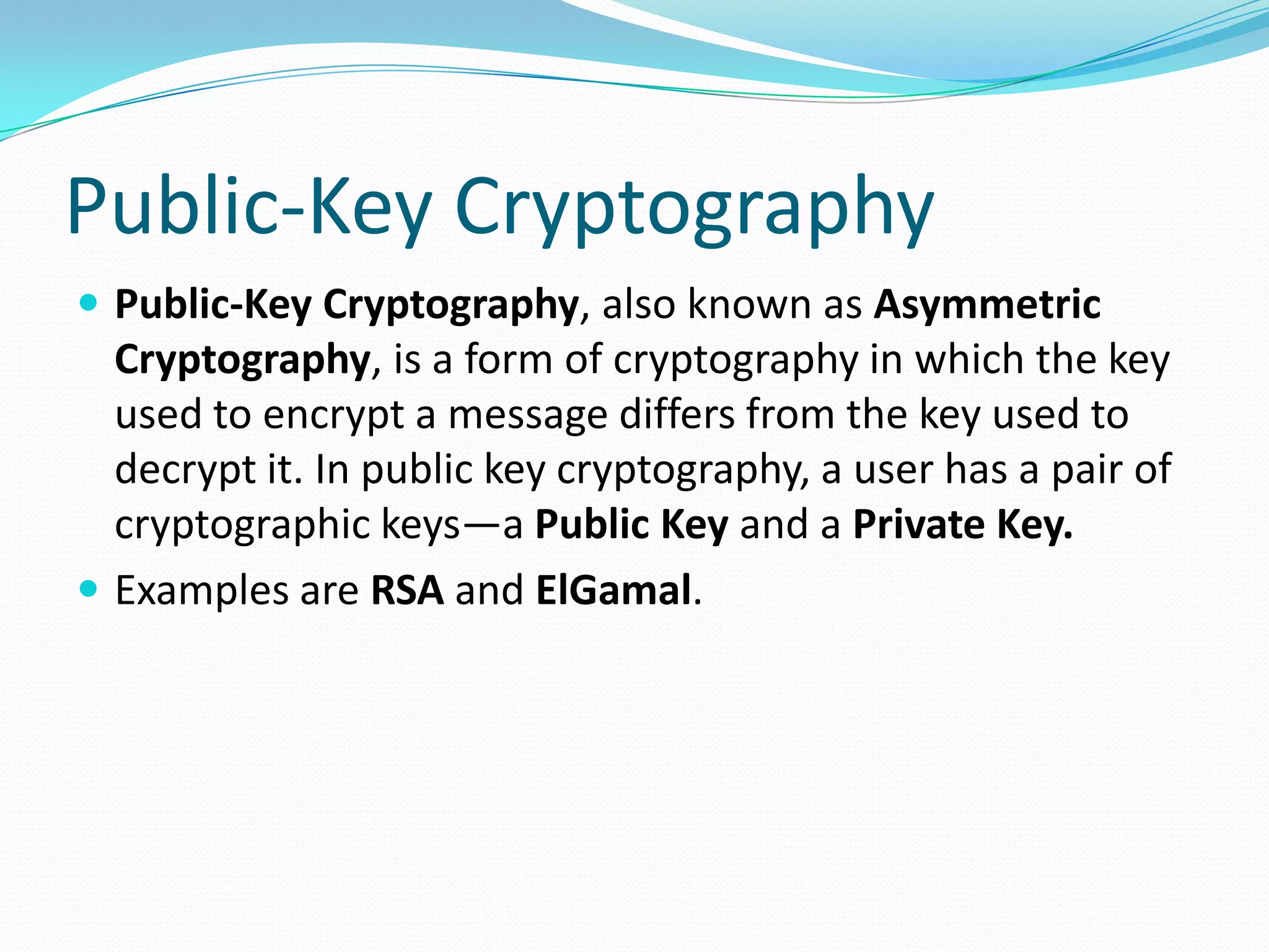 Public-Key Cryptography
 Public-Key Cryptography, also known as Asymmetric
Cryptography, is a form of cryptography in which the key
used to encrypt a message differs from the key used to
decrypt it. In public key cryptography, a user has a pair of
cryptographic keys—a Public Key and a Private Key.
 Examples are RSA and ElGamal.
 