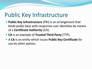 Public Key Infrastructure
 Public Key Infrastructure (PKI) is an arrangement that
binds public keys with respective user identities by means
of a Certificate Authority (CA).
 CA is an example of Trusted Third Party (TTP).
 A CA is an entity which issues Public Key Certificate for
use by other parties.
 