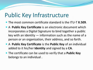 Public Key Infrastructure
 The most common certificate standard is the ITU-T X.509.
 A Public Key Certificate is an electronic document which
incorporates a Digital Signature to bind together a public
key with an identity — information such as the name of a
person or an organization, their address, and so forth.
 A Public Key Certificate is the Public Key of an individual
added to it his/her Identity and signed by a CA.
 The certificate can be used to verify that a Public Key
belongs to an individual .
 
