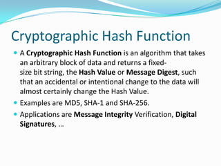 Cryptographic Hash Function
 A Cryptographic Hash Function is an algorithm that takes
an arbitrary block of data and returns a fixed-
size bit string, the Hash Value or Message Digest, such
that an accidental or intentional change to the data will
almost certainly change the Hash Value.
 Examples are MD5, SHA-1 and SHA-256.
 Applications are Message Integrity Verification, Digital
Signatures, …
 