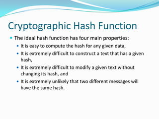 Cryptographic Hash Function
 The ideal hash function has four main properties:
 It is easy to compute the hash for any given data,
 It is extremely difficult to construct a text that has a given
hash,
 It is extremely difficult to modify a given text without
changing its hash, and
 It is extremely unlikely that two different messages will
have the same hash.
 