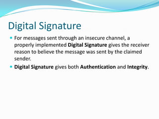 Digital Signature
 For messages sent through an insecure channel, a
properly implemented Digital Signature gives the receiver
reason to believe the message was sent by the claimed
sender.
 Digital Signature gives both Authentication and Integrity.
 