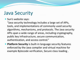 Java Security
 Sun’s website says:
“Java security technology includes a large set of APIs,
tools, and implementations of commonly used security
algorithms, mechanisms, and protocols. The Java security
APIs span a wide range of areas, including cryptography,
public key infrastructure, secure communication,
authentication, and access control.”
 Platform Security is built-in language security features
enforced by the Java compiler and virtual machine for
example Bytecode verification, Secure class loading .
 